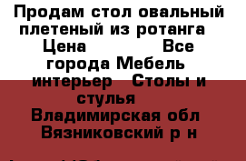 Продам стол овальный плетеный из ротанга › Цена ­ 48 650 - Все города Мебель, интерьер » Столы и стулья   . Владимирская обл.,Вязниковский р-н